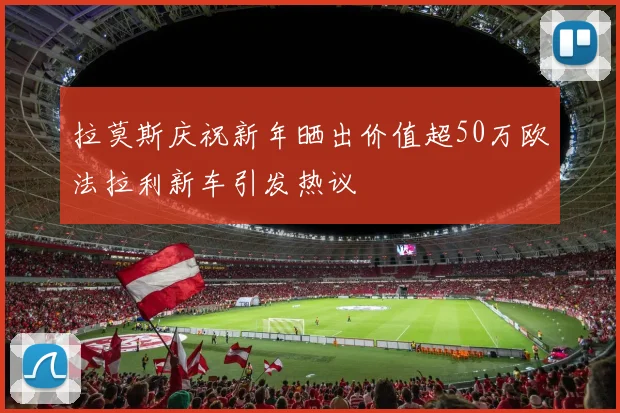 拉莫斯庆祝新年晒出价值超50万欧法拉利新车引发热议