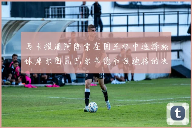 马卡报道阿隆索在国王杯中选择轮休库尔图瓦巴尔韦德和吕迪格的决定