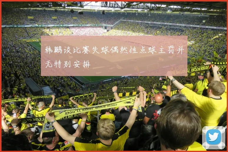 韩鹏谈比赛失球偶然性点球主罚并无特别安排