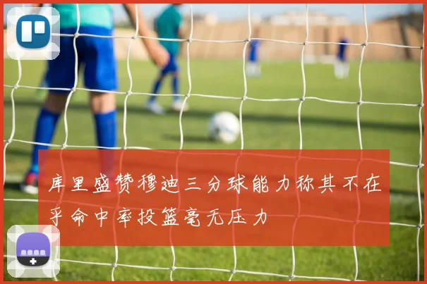库里盛赞穆迪三分球能力称其不在乎命中率投篮毫无压力