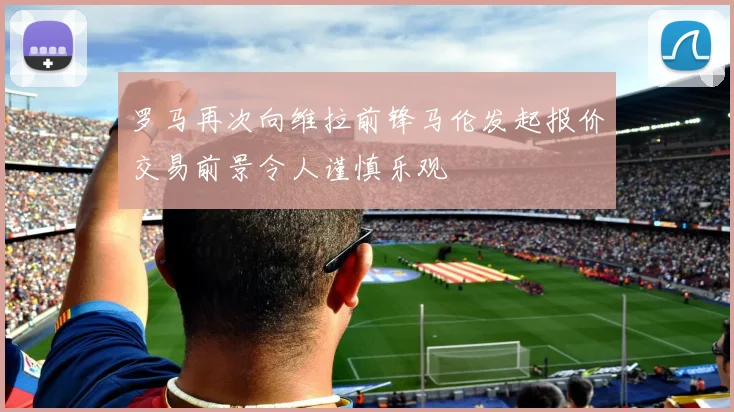 罗马再次向维拉前锋马伦发起报价交易前景令人谨慎乐观