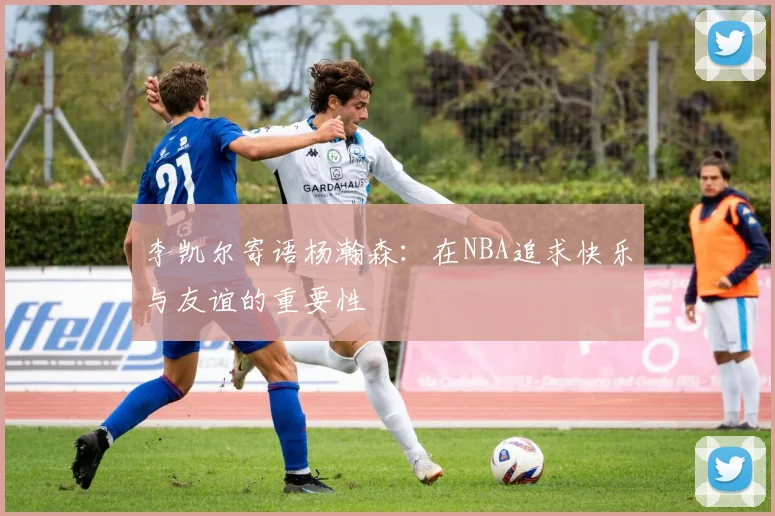 李凯尔寄语杨瀚森：在NBA追求快乐与友谊的重要性