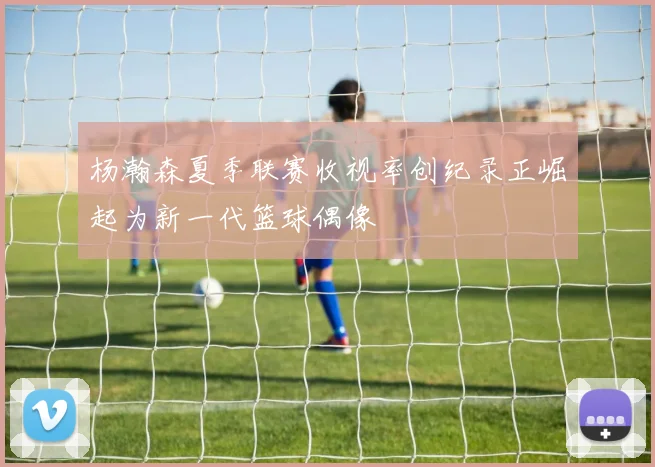 杨瀚森夏季联赛收视率创纪录正崛起为新一代篮球偶像