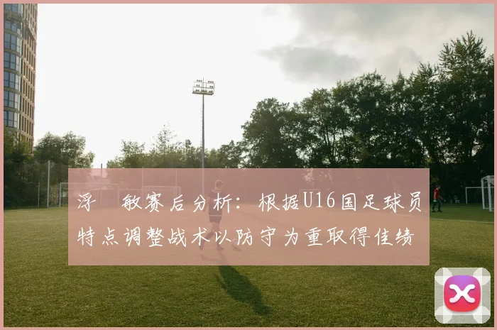 浮嶋敏赛后分析：根据U16国足球员特点调整战术以防守为重取得佳绩
