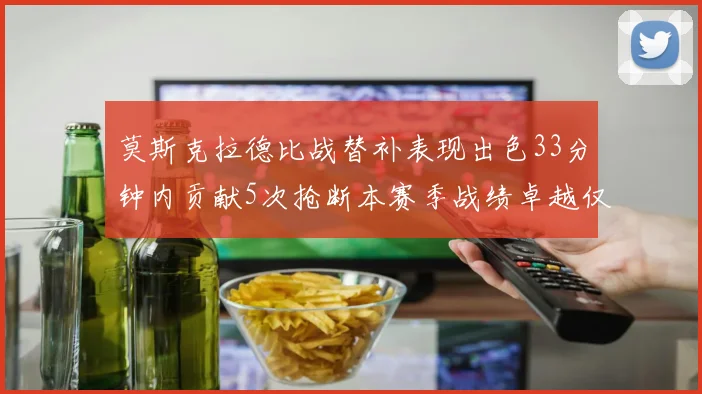 莫斯克拉德比战替补表现出色33分钟内贡献5次抢断本赛季战绩卓越仅1负