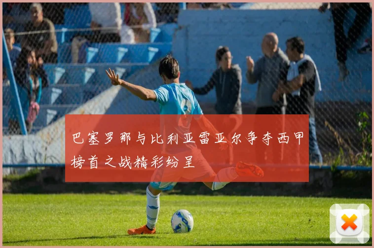 巴塞罗那与比利亚雷亚尔争夺西甲榜首之战精彩纷呈