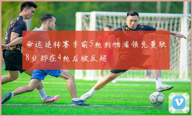 命运逆转赛季前5轮利物浦领先曼联8分却在4轮后被反超