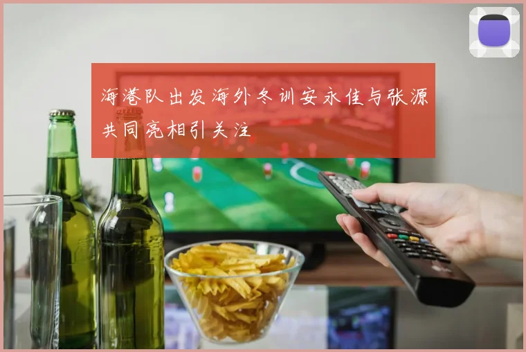 海港队出发海外冬训安永佳与张源共同亮相引关注