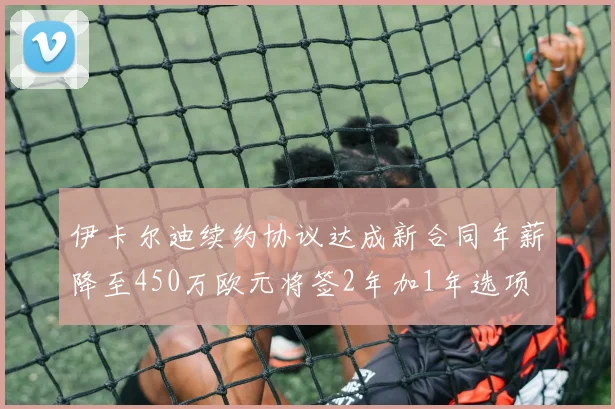 伊卡尔迪续约协议达成新合同年薪降至450万欧元将签2年加1年选项